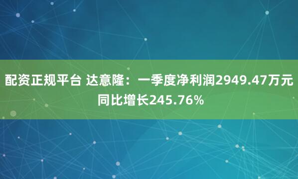 配资正规平台 达意隆：一季度净利润2949.47万元 同比增长245.76%