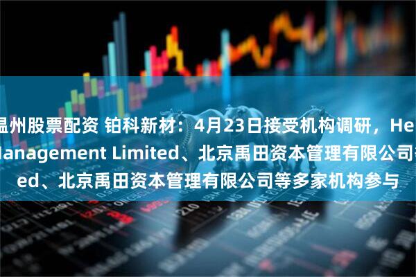 温州股票配资 铂科新材：4月23日接受机构调研，Hel Ved Capital Management Limited、北京禹田资本管理有限公司等多家机构参与