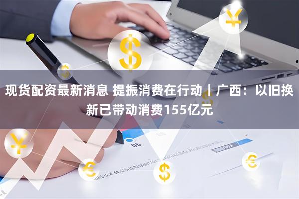 现货配资最新消息 提振消费在行动丨广西：以旧换新已带动消费155亿元