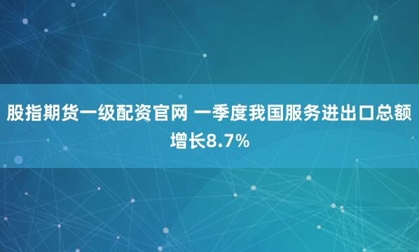 股指期货一级配资官网 一季度我国服务进出口总额增长8.7%