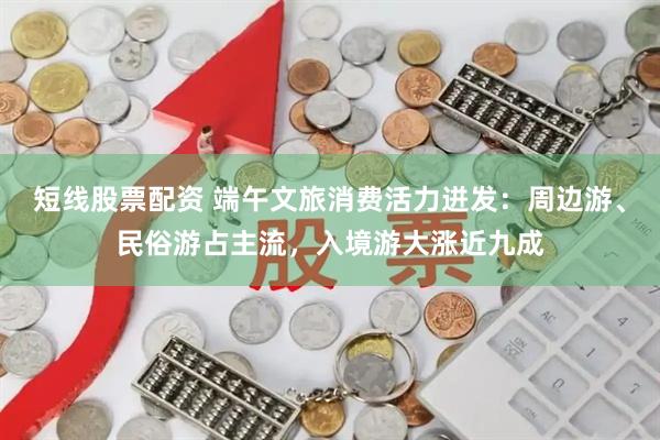 短线股票配资 端午文旅消费活力迸发：周边游、民俗游占主流，入境游大涨近九成
