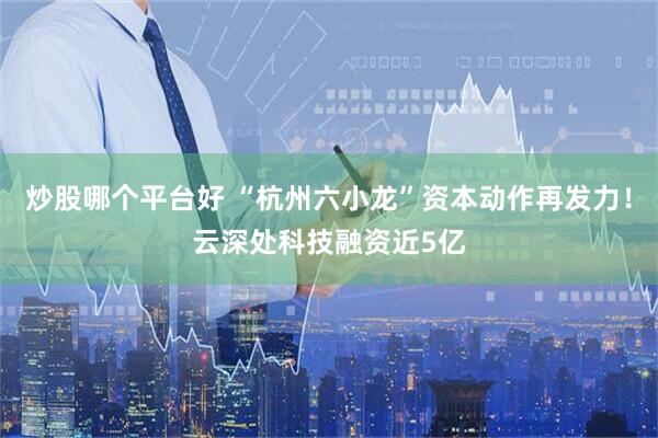 炒股哪个平台好 “杭州六小龙”资本动作再发力！云深处科技融资近5亿