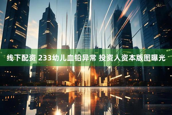 线下配资 233幼儿血铅异常 投资人资本版图曝光