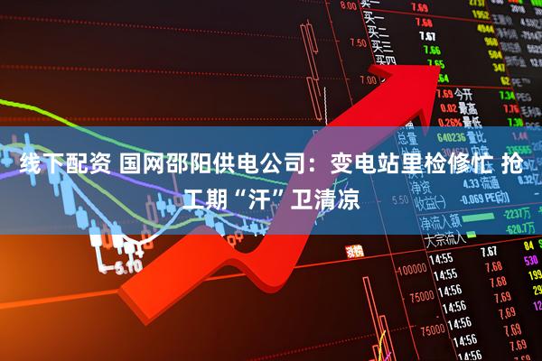 线下配资 国网邵阳供电公司：变电站里检修忙 抢工期“汗”卫清凉
