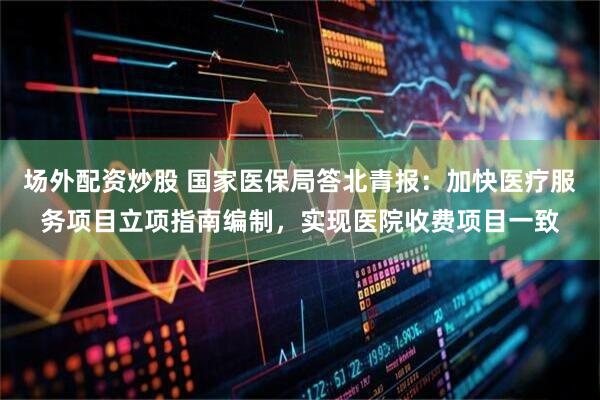 场外配资炒股 国家医保局答北青报：加快医疗服务项目立项指南编制，实现医院收费项目一致