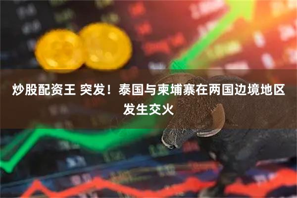 炒股配资王 突发！泰国与柬埔寨在两国边境地区发生交火