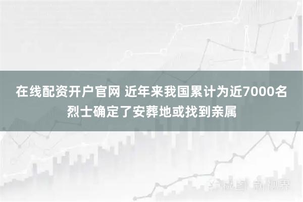 在线配资开户官网 近年来我国累计为近7000名烈士确定了安葬地或找到亲属