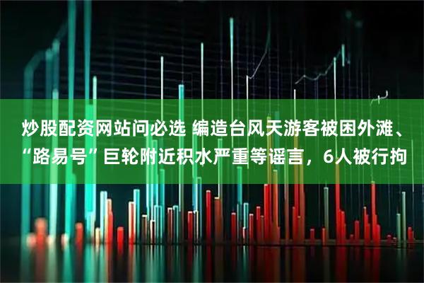 炒股配资网站问必选 编造台风天游客被困外滩、“路易号”巨轮附近积水严重等谣言，6人被行拘