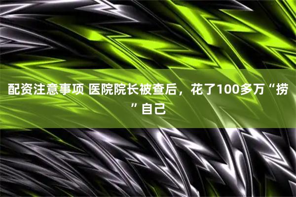 配资注意事项 医院院长被查后，花了100多万“捞”自己