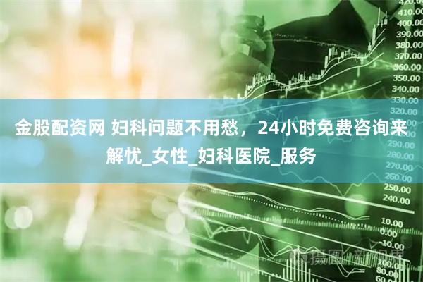 金股配资网 妇科问题不用愁，24小时免费咨询来解忧_女性_妇科医院_服务
