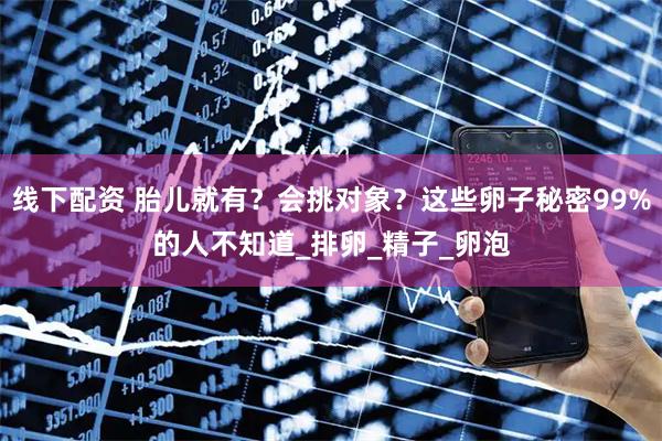 线下配资 胎儿就有？会挑对象？这些卵子秘密99%的人不知道_排卵_精子_卵泡