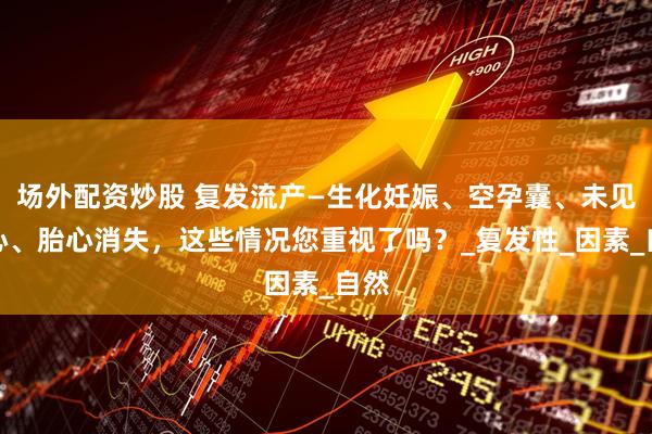 场外配资炒股 复发流产—生化妊娠、空孕囊、未见胎心、胎心消失，这些情况您重视了吗？_复发性_因素_自然