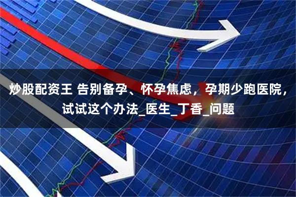 炒股配资王 告别备孕、怀孕焦虑，孕期少跑医院，试试这个办法_医生_丁香_问题