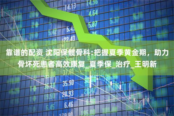 靠谱的配资 沈阳保髋骨科:把握夏季黄金期，助力骨坏死患者高效康复_夏季保_治疗_王明新