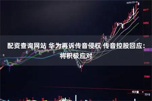 配资查询网站 华为再诉传音侵权 传音控股回应：将积极应对