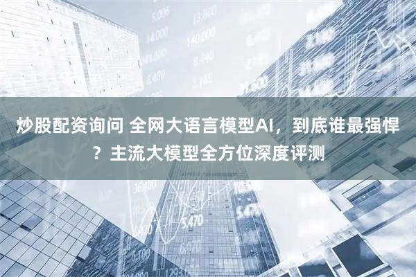 炒股配资询问 全网大语言模型AI，到底谁最强悍？主流大模型全方位深度评测