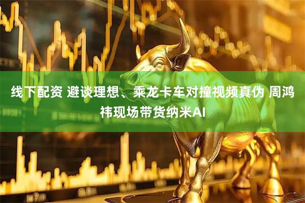 线下配资 避谈理想、乘龙卡车对撞视频真伪 周鸿祎现场带货纳米AI