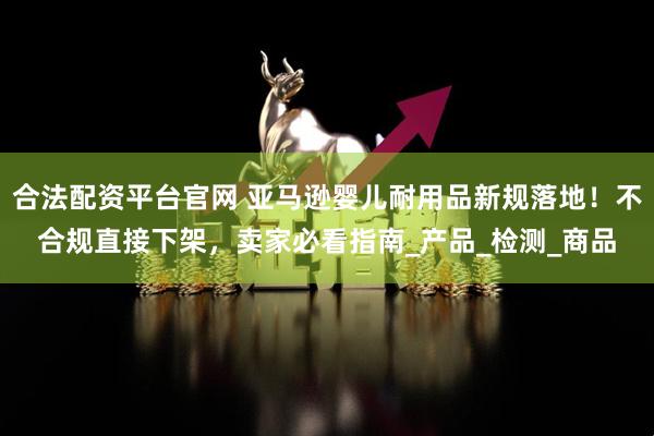 合法配资平台官网 亚马逊婴儿耐用品新规落地！不合规直接下架，卖家必看指南_产品_检测_商品