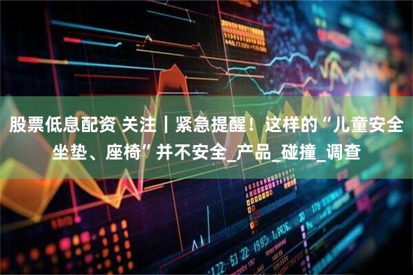 股票低息配资 关注｜紧急提醒！这样的“儿童安全坐垫、座椅”并不安全_产品_碰撞_调查