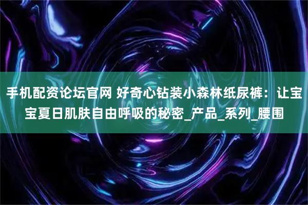 手机配资论坛官网 好奇心钻装小森林纸尿裤：让宝宝夏日肌肤自由呼吸的秘密_产品_系列_腰围