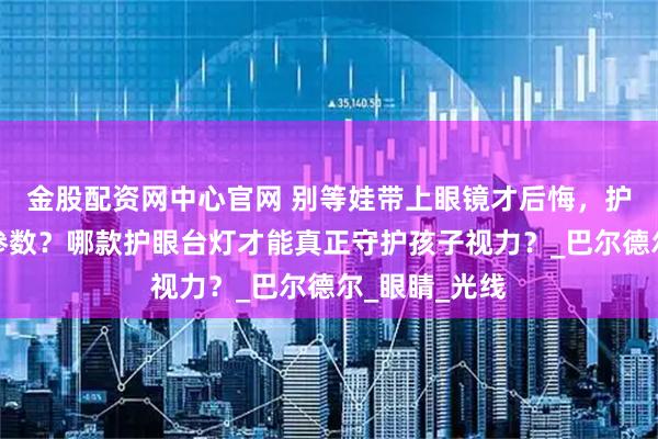 金股配资网中心官网 别等娃带上眼镜才后悔，护眼灯怎么选参数？哪款护眼台灯才能真正守护孩子视力？_巴尔德尔_眼睛_光线