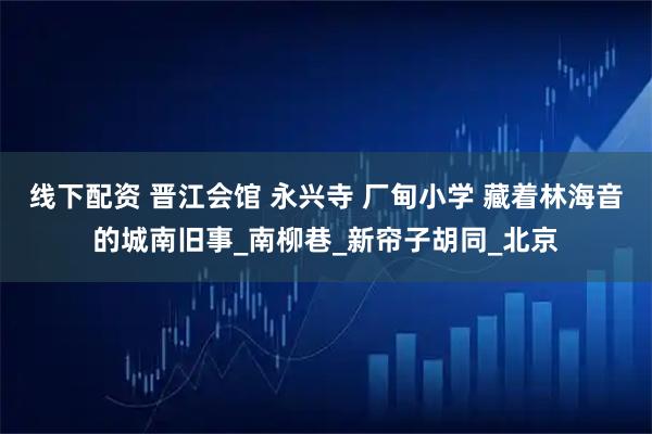 线下配资 晋江会馆 永兴寺 厂甸小学 藏着林海音的城南旧事_南柳巷_新帘子胡同_北京
