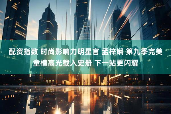 配资指数 时尚影响力明星官 孟梓娴 第九季完美童模高光载入史册 下一站更闪耀