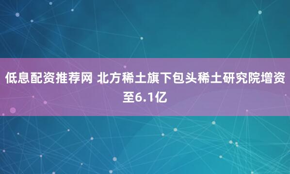 低息配资推荐网 北方稀土旗下包头稀土研究院增资至6.1亿